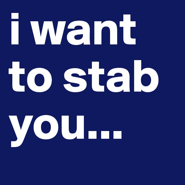 i want to stab you...