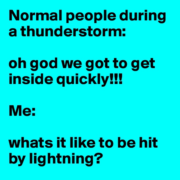 Normal people during a thunderstorm: 

oh god we got to get inside quickly!!!

Me: 

whats it like to be hit by lightning? 