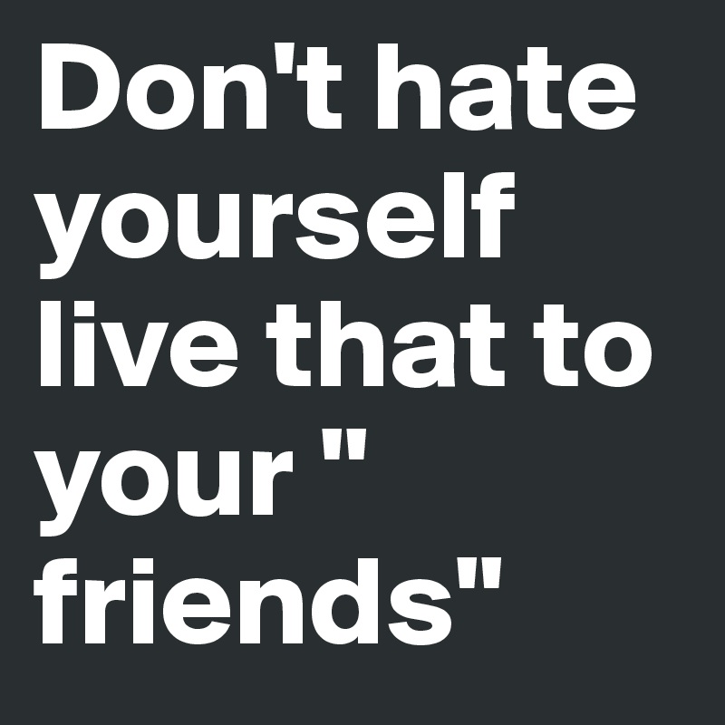 Don't hate yourself live that to your " friends"
