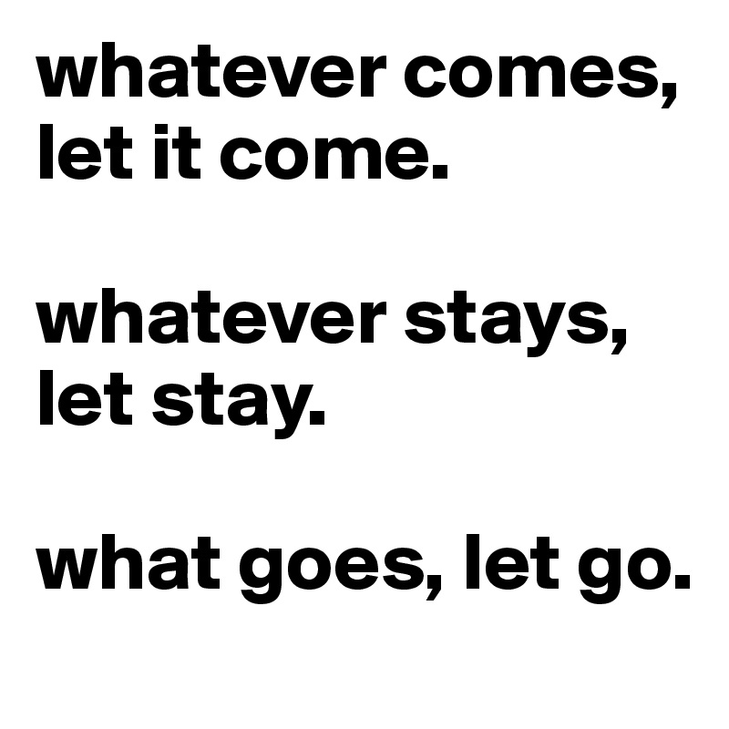 whatever comes, let it come. 

whatever stays, let stay. 

what goes, let go.