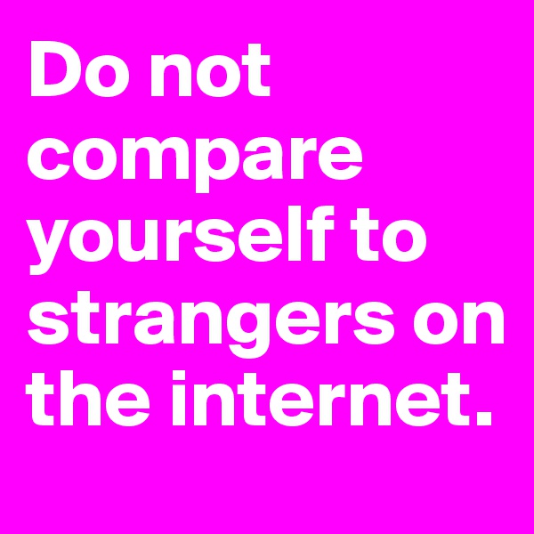 Do not compare yourself to strangers on the internet. 