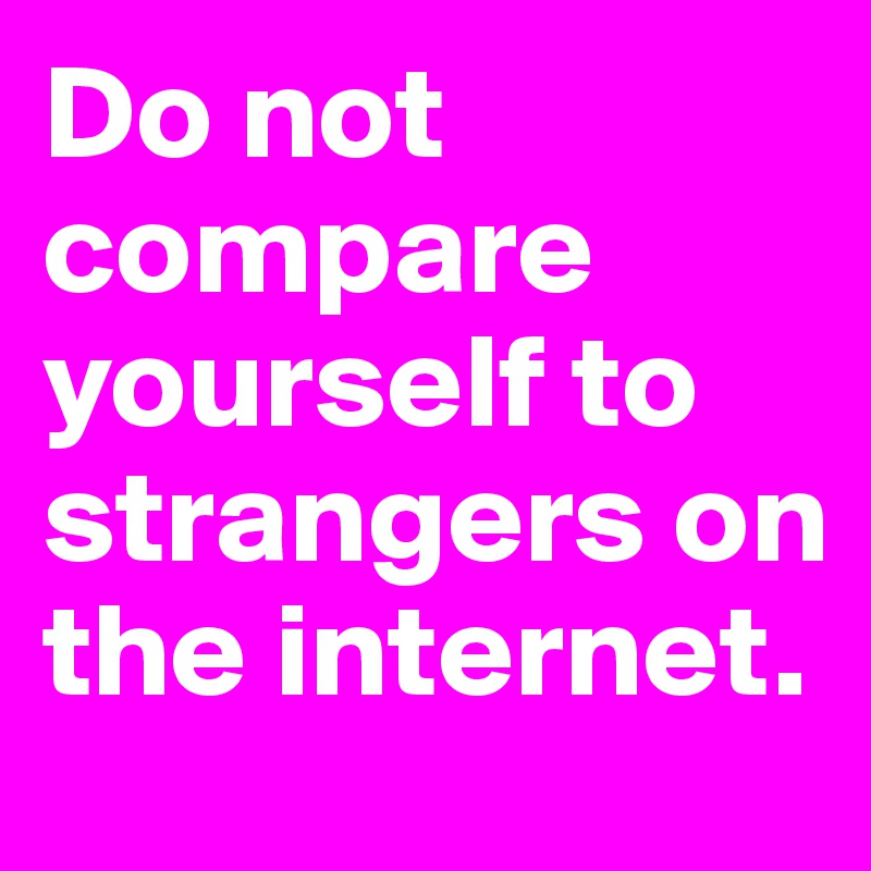 Do not compare yourself to strangers on the internet. 