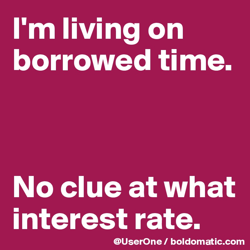 I #39 m living on borrowed time No clue at what interest rate Post by