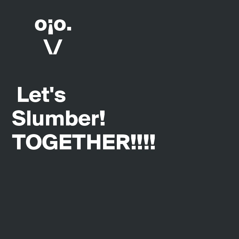      o¡o.                                          \/

 Let's                                    Slumber!                         TOGETHER!!!!


