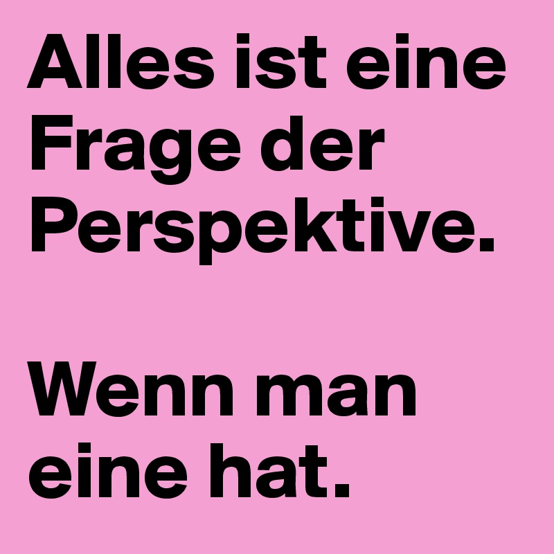 Alles ist eine Frage der Perspektive. 

Wenn man eine hat.