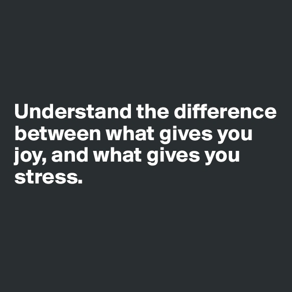 



Understand the difference between what gives you joy, and what gives you stress. 



