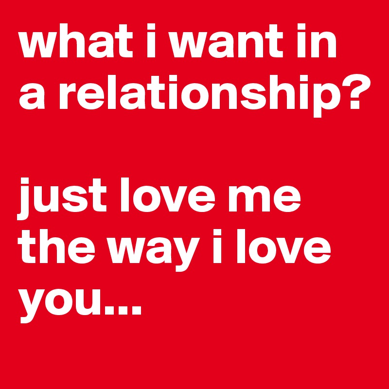 I Just Want To Be In A Relationship what i want in a relationship? just love me the way i love you