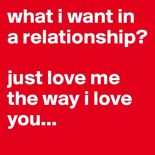 what i want in a relationship? 

just love me the way i love you... 