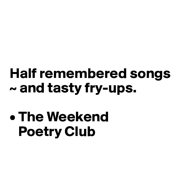 



Half remembered songs
~ and tasty fry-ups.

• The Weekend 
   Poetry Club


