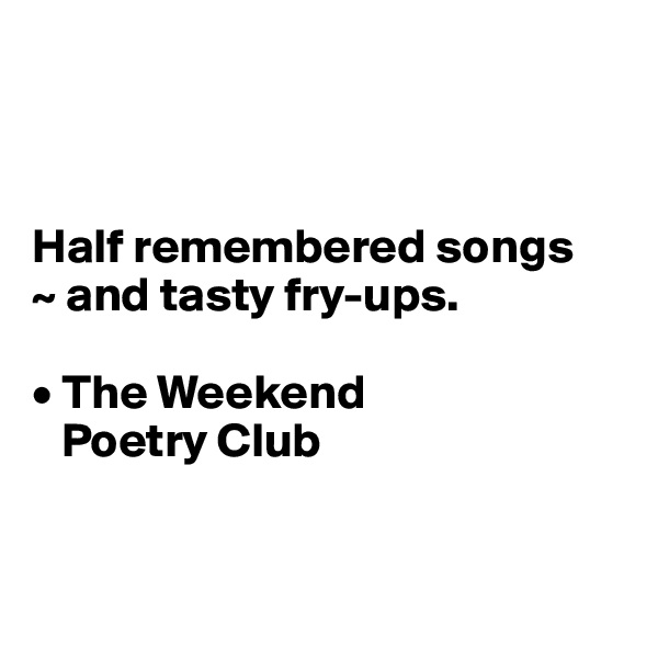 



Half remembered songs
~ and tasty fry-ups.

• The Weekend 
   Poetry Club


