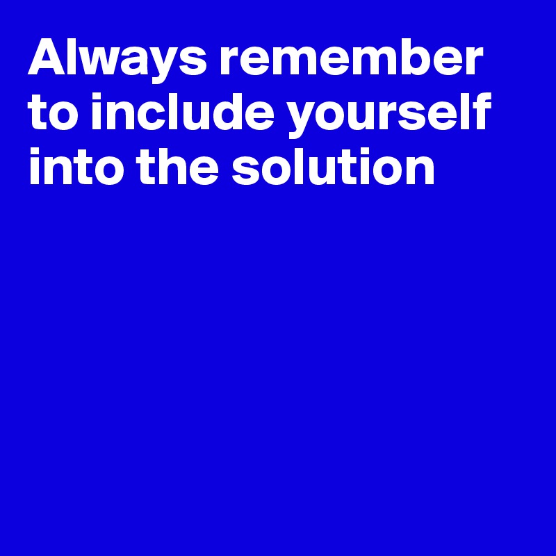 Always remember to include yourself into the solution





