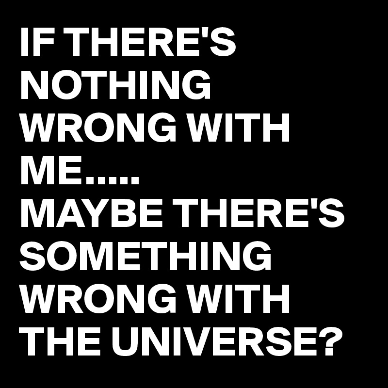 IF THERE'S NOTHING WRONG WITH ME.....
MAYBE THERE'S SOMETHING WRONG WITH THE UNIVERSE?
