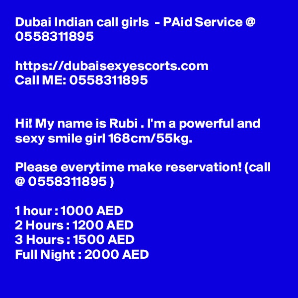 Dubai Indian call girls  - PAid Service @ 0558311895

https://dubaisexyescorts.com
Call ME: 0558311895


Hi! My name is Rubi . I'm a powerful and sexy smile girl 168cm/55kg.

Please everytime make reservation! (call  @ 0558311895 )
	
1 hour : 1000 AED
2 Hours : 1200 AED
3 Hours : 1500 AED
Full Night : 2000 AED
