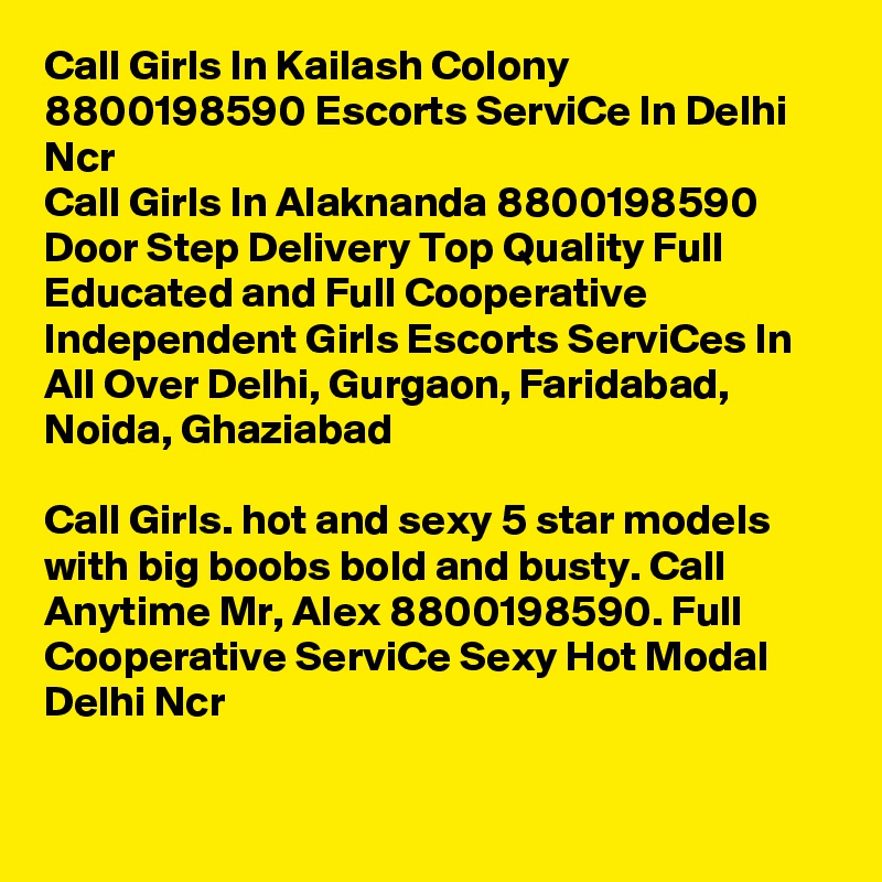 Call Girls In Kailash Colony 8800198590 Escorts ServiCe In Delhi Ncr                 
Call Girls In Alaknanda 8800198590 Door Step Delivery Top Quality Full Educated and Full Cooperative Independent Girls Escorts ServiCes In All Over Delhi, Gurgaon, Faridabad, Noida, Ghaziabad

Call Girls. hot and sexy 5 star models with big boobs bold and busty. Call Anytime Mr, Alex 8800198590. Full Cooperative ServiCe Sexy Hot Modal Delhi Ncr

