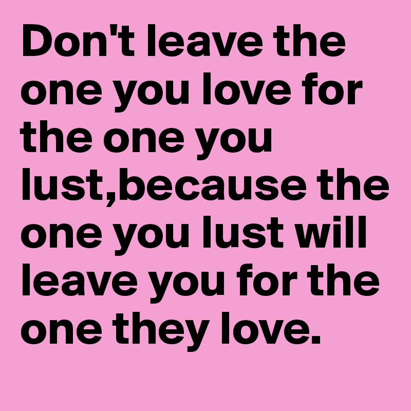 Don't leave the one you love for the one you lust,because the one you lust will leave you for the one they love.