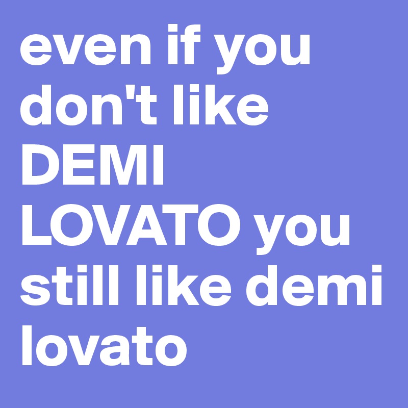 even if you don't like DEMI LOVATO you still like demi lovato