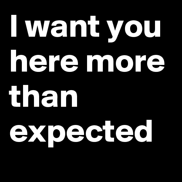 I want you here more than expected
