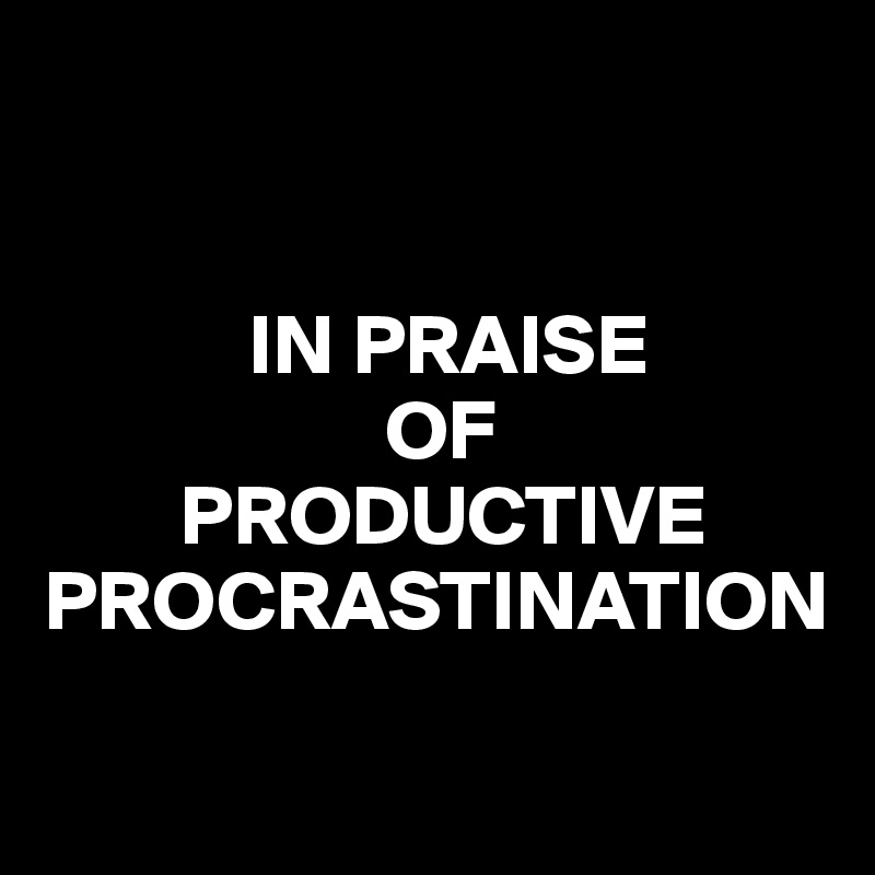           


            IN PRAISE 
                    OF                
        PRODUCTIVE PROCRASTINATION 

