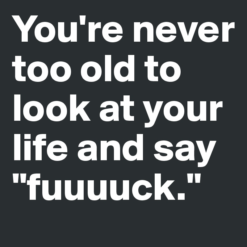 You're never too old to look at your life and say "fuuuuck."