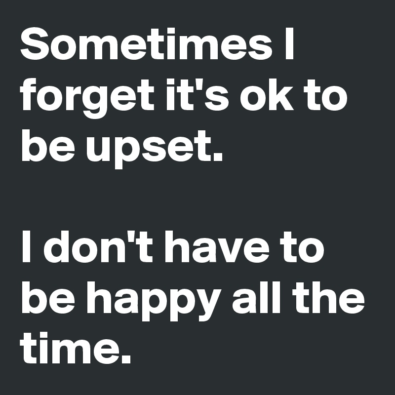 Sometimes I forget it's ok to be upset.

I don't have to be happy all the time.