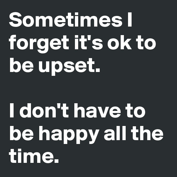Sometimes I forget it's ok to be upset.

I don't have to be happy all the time.