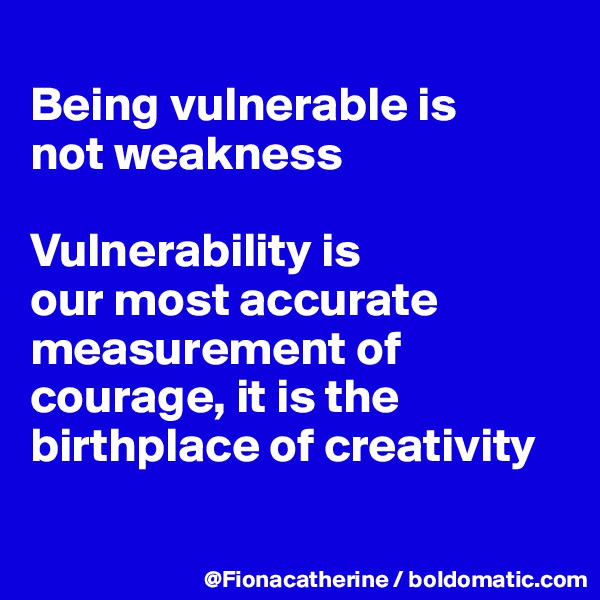
Being vulnerable is
not weakness

Vulnerability is 
our most accurate measurement of courage, it is the birthplace of creativity

