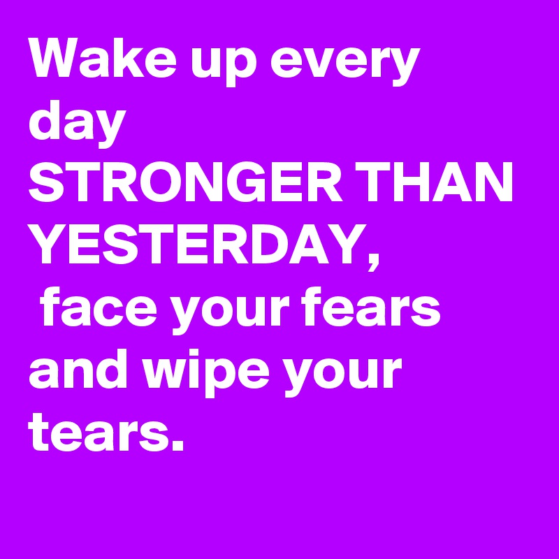 Wake up every day
STRONGER THAN YESTERDAY,
 face your fears and wipe your tears.