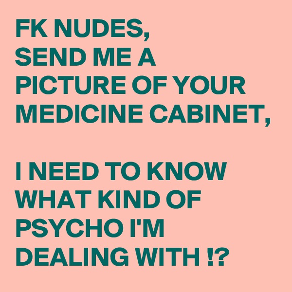 FK NUDES,
SEND ME A PICTURE OF YOUR MEDICINE CABINET, 

I NEED TO KNOW  WHAT KIND OF PSYCHO I'M DEALING WITH !?