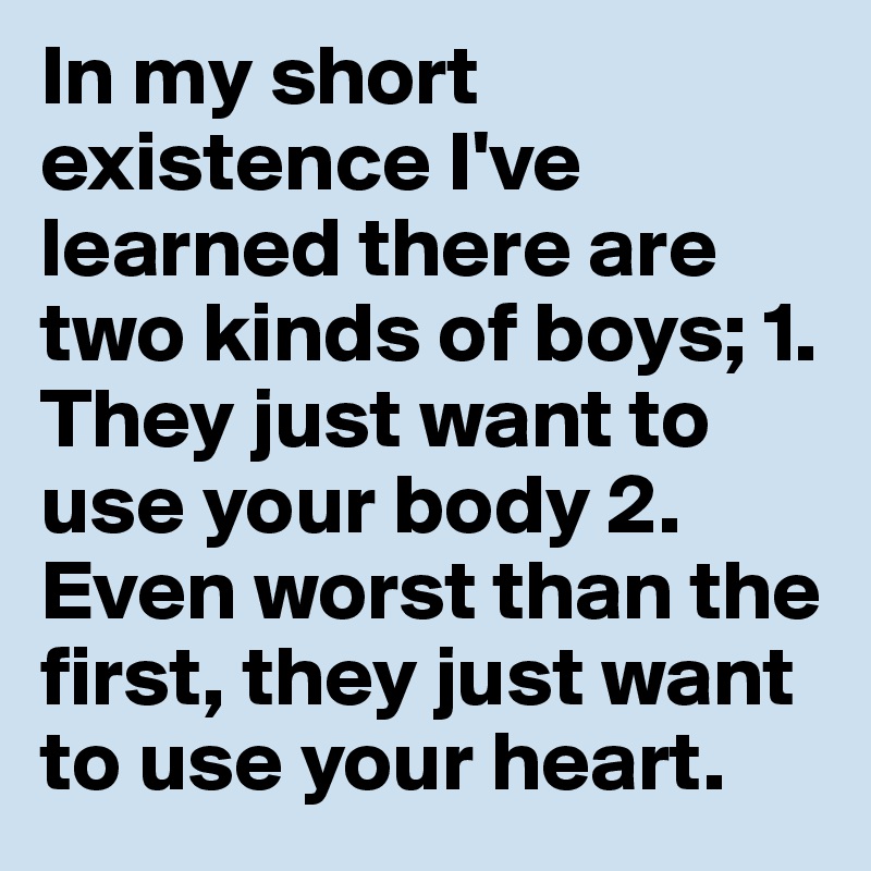 In my short existence I've learned there are two kinds of boys; 1. They just want to use your body 2. Even worst than the first, they just want to use your heart.
