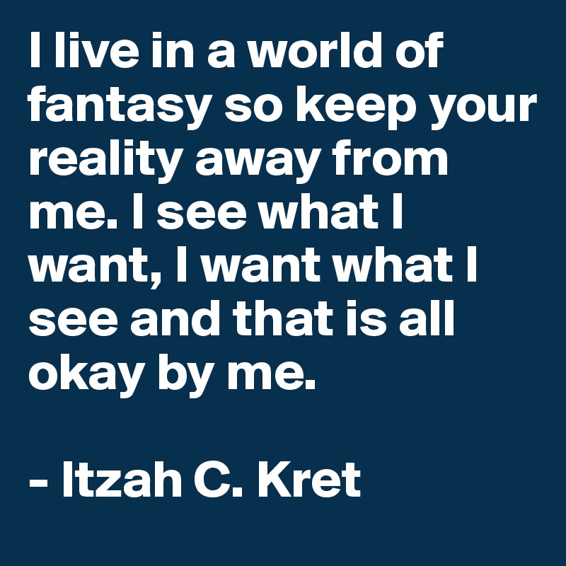 I live in a world of fantasy so keep your reality away from
me. I see what I want, I want what I see and that is all okay by me. 

- Itzah C. Kret