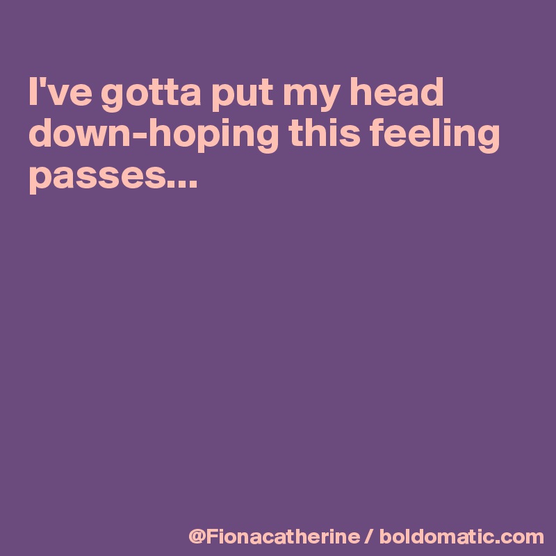 
I've gotta put my head 
down-hoping this feeling
passes...







