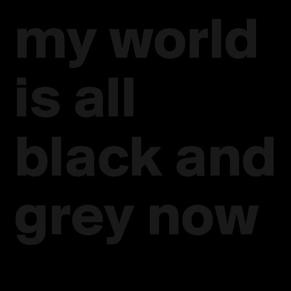 my world is all black and grey now