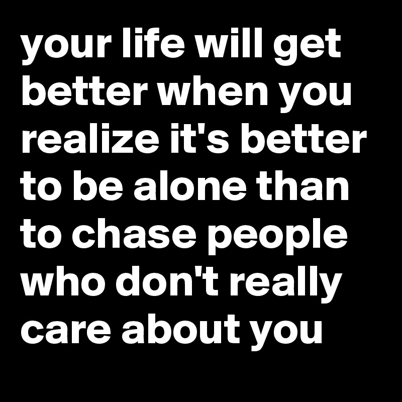 your life will get better when you realize it's better to be alone than to chase people who don't really care about you