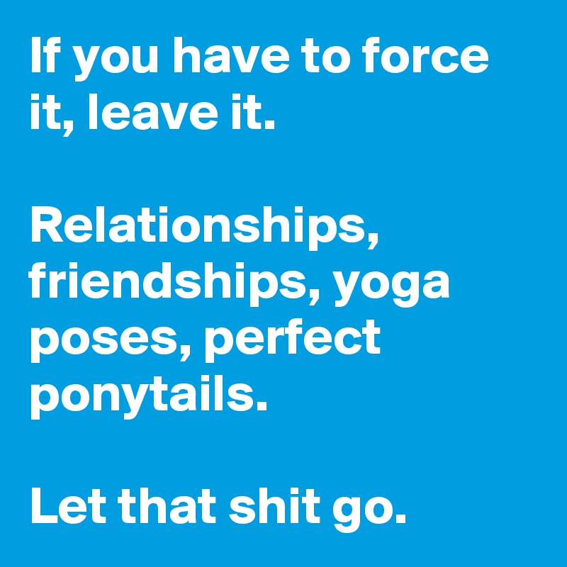 If you have to force it, leave it. 

Relationships, friendships, yoga poses, perfect ponytails. 

Let that shit go.