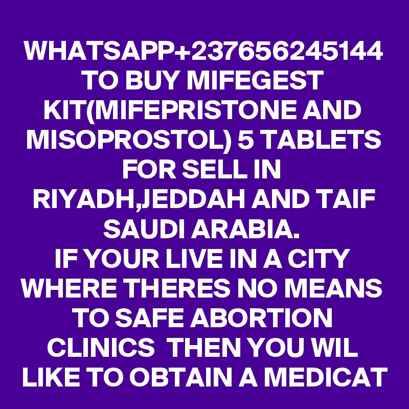 WHATSAPP+237656245144 TO BUY MIFEGEST KIT(MIFEPRISTONE AND MISOPROSTOL) 5 TABLETS FOR SELL IN RIYADH,JEDDAH AND TAIF SAUDI ARABIA.
IF YOUR LIVE IN A CITY WHERE THERES NO MEANS TO SAFE ABORTION CLINICS  THEN YOU WIL LIKE TO OBTAIN A MEDICAT