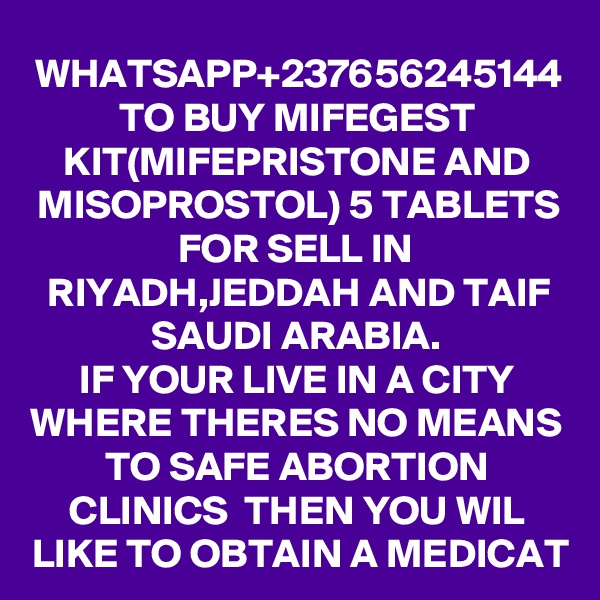 WHATSAPP+237656245144 TO BUY MIFEGEST KIT(MIFEPRISTONE AND MISOPROSTOL) 5 TABLETS FOR SELL IN RIYADH,JEDDAH AND TAIF SAUDI ARABIA.
IF YOUR LIVE IN A CITY WHERE THERES NO MEANS TO SAFE ABORTION CLINICS  THEN YOU WIL LIKE TO OBTAIN A MEDICAT