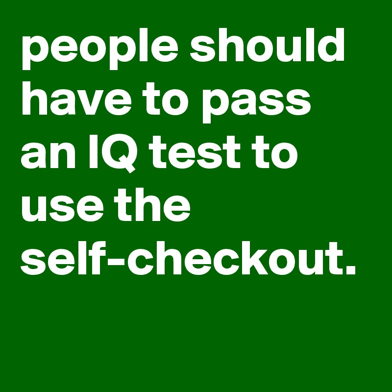 people should have to pass an IQ test to use the
self-checkout.