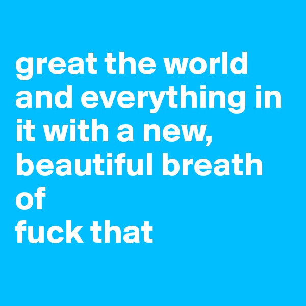 
great the world and everything in it with a new, beautiful breath of 
fuck that
