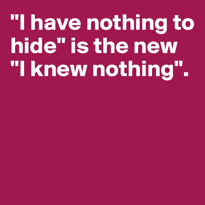 "I have nothing to hide" is the new 
"I knew nothing". 



