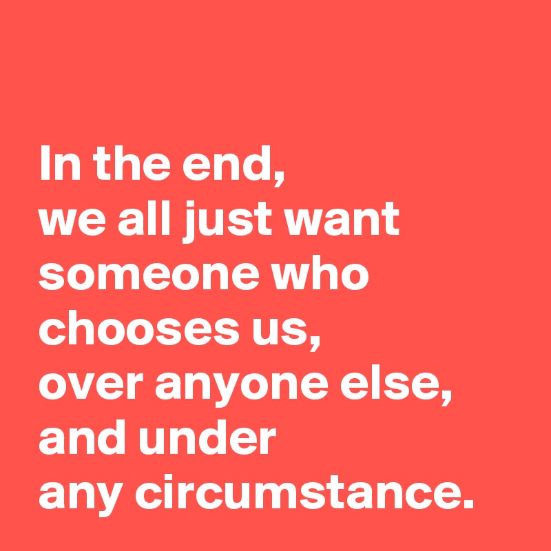 

 In the end,
 we all just want 
 someone who 
 chooses us,
 over anyone else,
 and under 
 any circumstance.