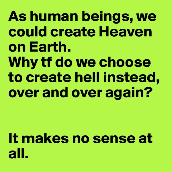 As human beings, we could create Heaven on Earth.
Why tf do we choose to create hell instead, over and over again?


It makes no sense at all.