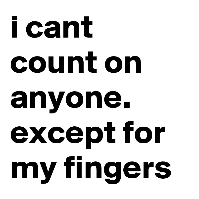 i cant count on anyone. except for my fingers