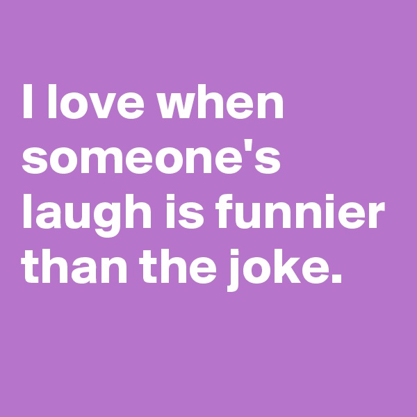 
I love when someone's laugh is funnier than the joke.
