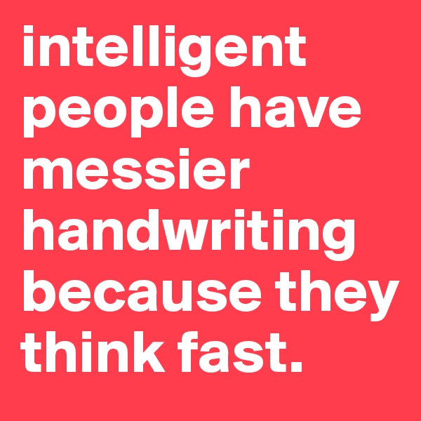 intelligent people have messier handwriting because they think fast.