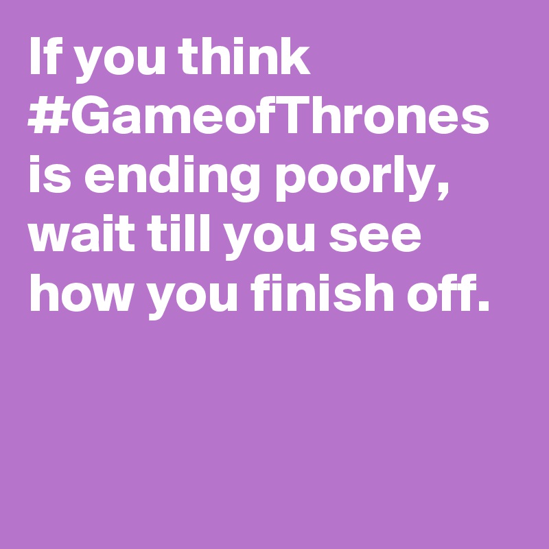 If you think #GameofThrones is ending poorly, wait till you see how you finish off.