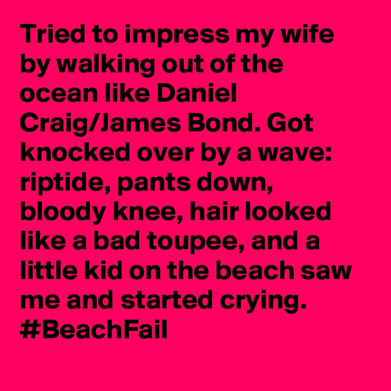 Tried to impress my wife by walking out of the ocean like Daniel Craig/James Bond. Got knocked over by a wave: riptide, pants down, bloody knee, hair looked like a bad toupee, and a little kid on the beach saw me and started crying. #BeachFail