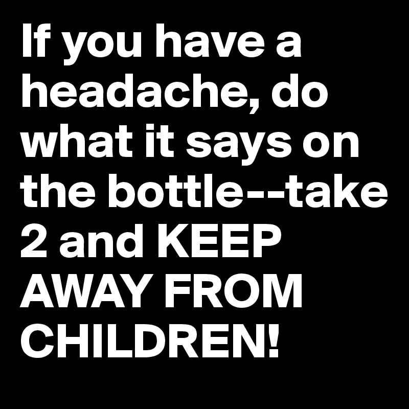 If you have a headache, do what it says on the bottle--take 2 and KEEP AWAY FROM CHILDREN!