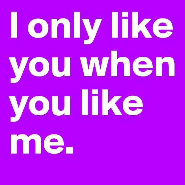 I only like you when you like me.