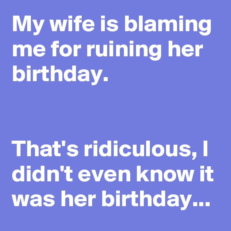 My wife is blaming me for ruining her birthday.


That's ridiculous, I didn't even know it was her birthday...