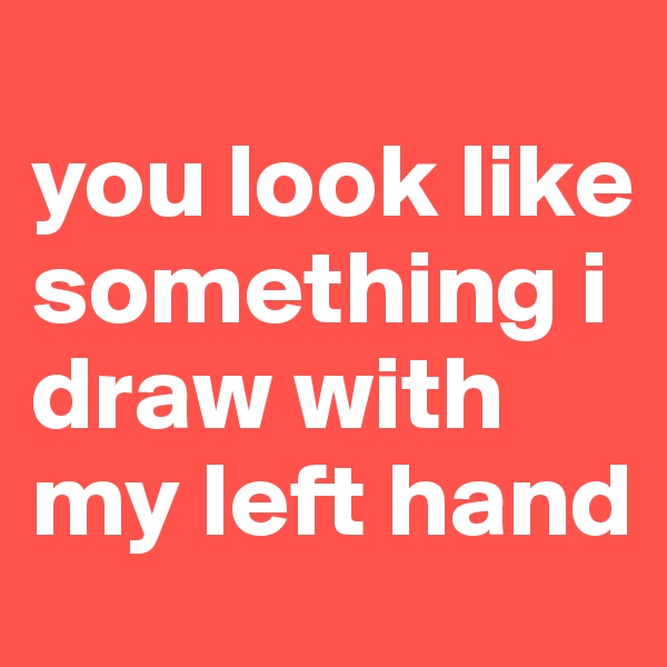                      you look like something i draw with my left hand 